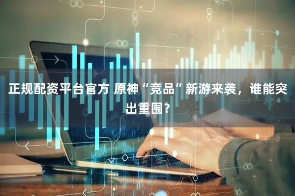正规配资平台官方 原神“竞品”新游来袭，谁能突出重围？