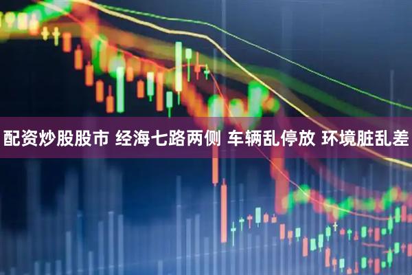 配资炒股股市 经海七路两侧 车辆乱停放 环境脏乱差