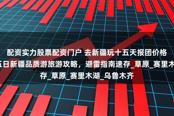 配资实力股票配资门户 去新疆玩十五天报团价格多少钱？十五日新疆品质游旅游攻略，避雷指南速存_草原_赛里木湖_乌鲁木齐