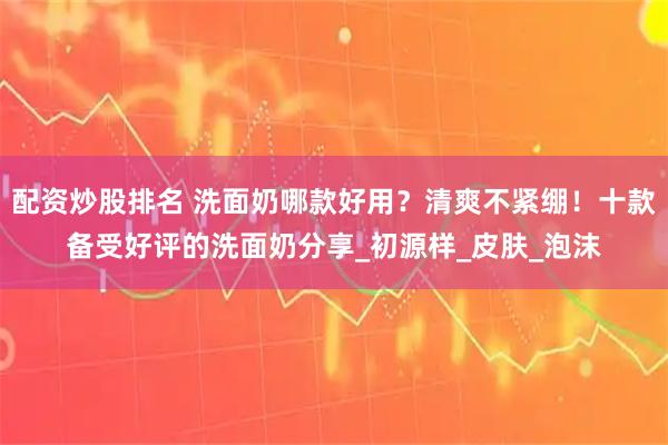 配资炒股排名 洗面奶哪款好用？清爽不紧绷！十款备受好评的洗面奶分享_初源样_皮肤_泡沫