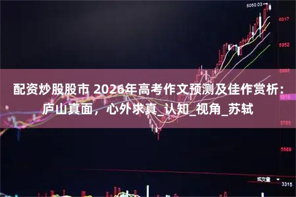 配资炒股股市 2026年高考作文预测及佳作赏析：庐山真面，心外求真_认知_视角_苏轼