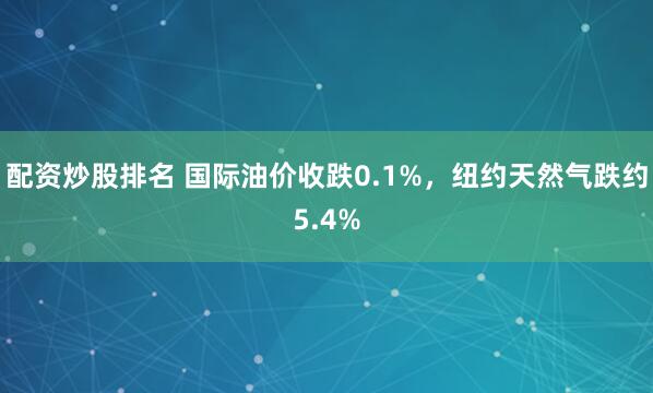 配资炒股排名 国际油价收跌0.1%，纽约天然气跌约5.4%