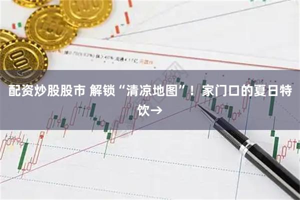 配资炒股股市 解锁“清凉地图”！家门口的夏日特饮→