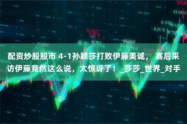 配资炒股股市 4-1孙颖莎打败伊藤美诚， 赛后采访伊藤竟然这么说，太惊讶了！_莎莎_世界_对手