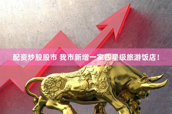 配资炒股股市 我市新增一家四星级旅游饭店！