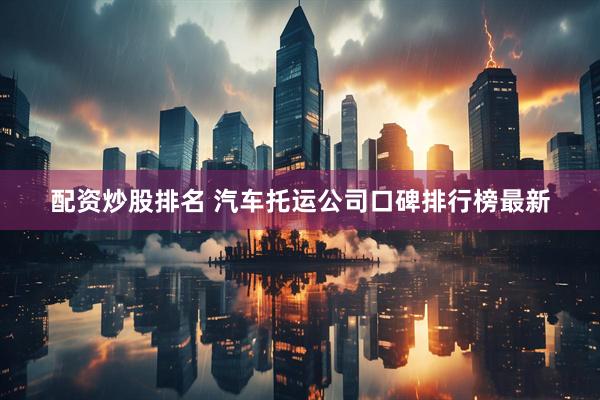 配资炒股排名 汽车托运公司口碑排行榜最新