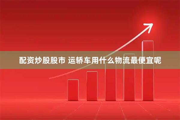 配资炒股股市 运轿车用什么物流最便宜呢