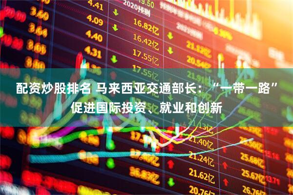 配资炒股排名 马来西亚交通部长：“一带一路”促进国际投资、就业和创新