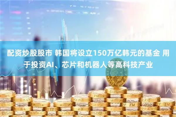 配资炒股股市 韩国将设立150万亿韩元的基金 用于投资AI、芯片和机器人等高科技产业
