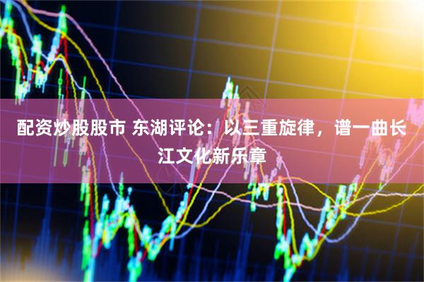 配资炒股股市 东湖评论：以三重旋律，谱一曲长江文化新乐章