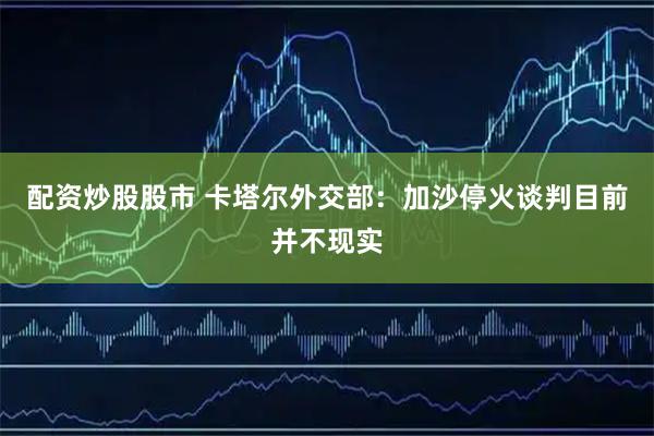 配资炒股股市 卡塔尔外交部：加沙停火谈判目前并不现实