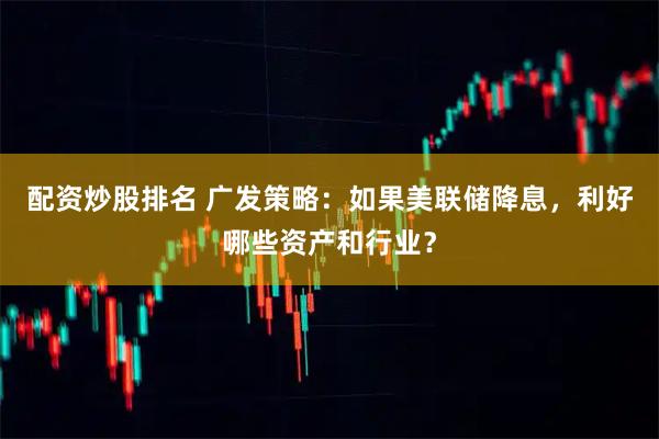 配资炒股排名 广发策略：如果美联储降息，利好哪些资产和行业？