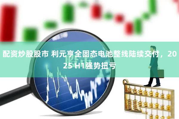 配资炒股股市 利元亨全固态电池整线陆续交付，2025 H1强势扭亏