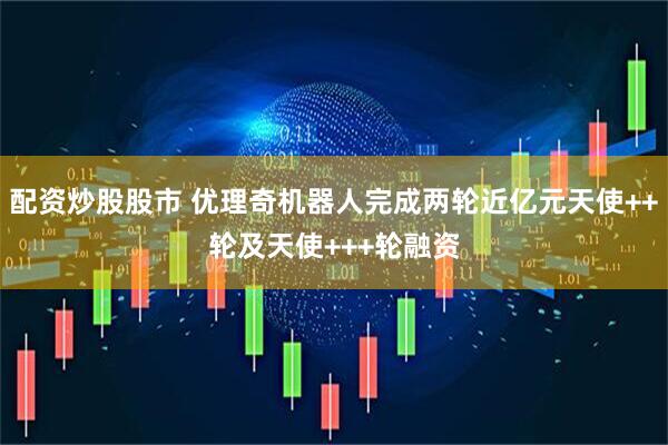 配资炒股股市 优理奇机器人完成两轮近亿元天使++轮及天使+++轮融资