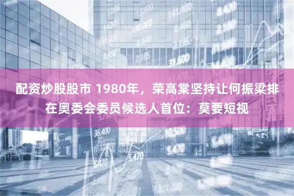 配资炒股股市 1980年，荣高棠坚持让何振梁排在奥委会委员候选人首位：莫要短视