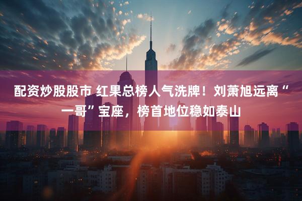 配资炒股股市 红果总榜人气洗牌！刘萧旭远离“一哥”宝座，榜首地位稳如泰山