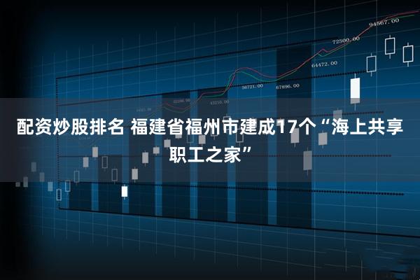 配资炒股排名 福建省福州市建成17个“海上共享职工之家”