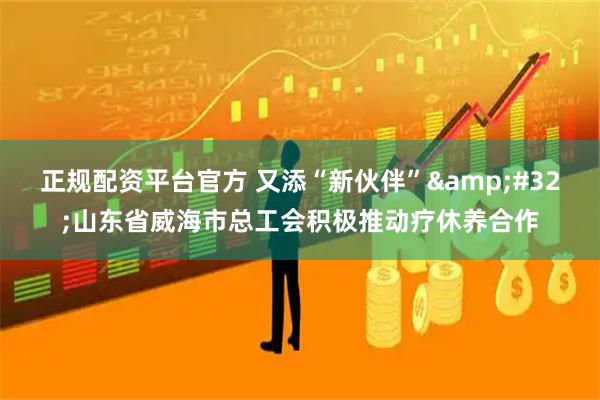 正规配资平台官方 又添“新伙伴” 山东省威海市总工会积极推动疗休养合作
