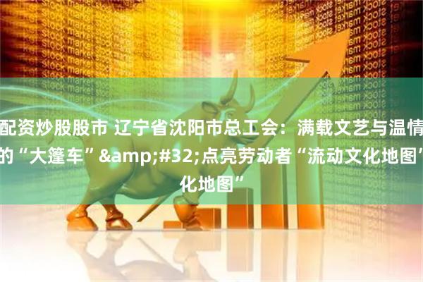 配资炒股股市 辽宁省沈阳市总工会：满载文艺与温情的“大篷车” 点亮劳动者“流动文化地图”