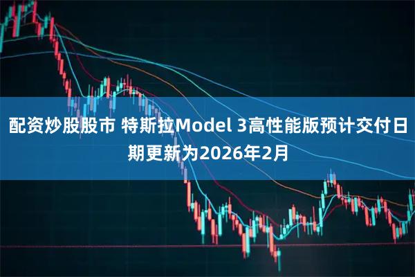 配资炒股股市 特斯拉Model 3高性能版预计交付日期更新为2026年2月