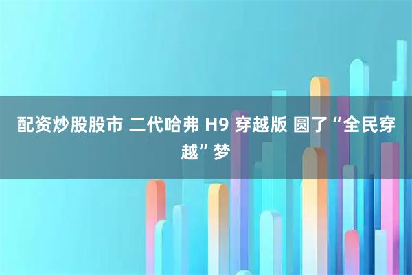 配资炒股股市 二代哈弗 H9 穿越版 圆了“全民穿越”梦