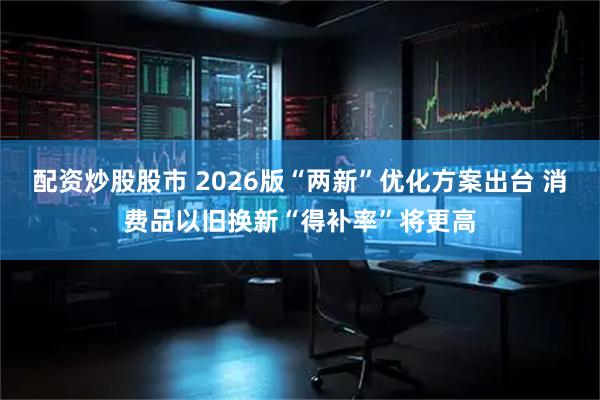 配资炒股股市 2026版“两新”优化方案出台 消费品以旧换新“得补率”将更高