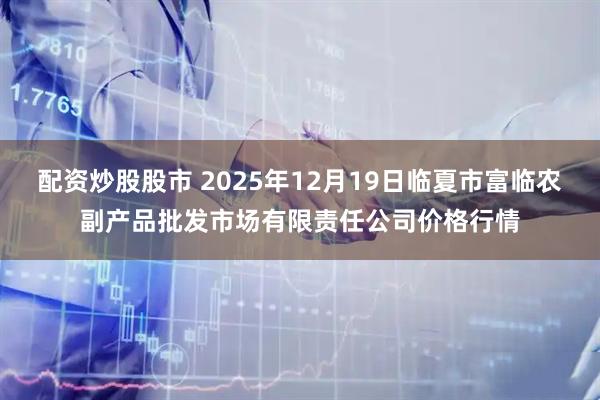 配资炒股股市 2025年12月19日临夏市富临农副产品批发市场有限责任公司价格行情