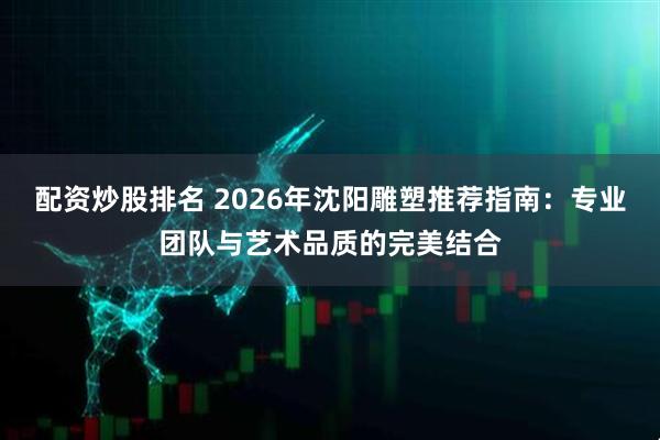 配资炒股排名 2026年沈阳雕塑推荐指南：专业团队与艺术品质的完美结合