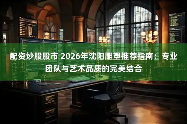 配资炒股股市 2026年沈阳雕塑推荐指南：专业团队与艺术品质的完美结合