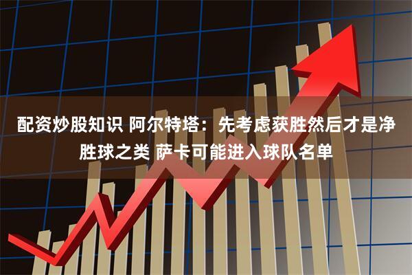 配资炒股知识 阿尔特塔：先考虑获胜然后才是净胜球之类 萨卡可能进入球队名单